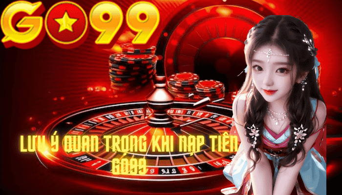 Những lưu ý quan trọng khi nạp tiền Go99